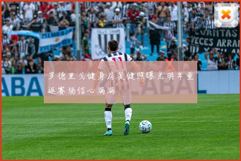 罗德里戈健身房复健照曝光明年重返赛场信心满满
