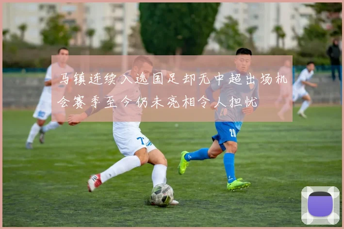 马镇连续入选国足却无中超出场机会赛季至今仍未亮相令人担忧