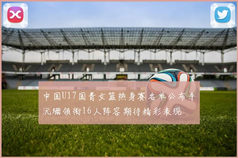 中国U17国青女篮热身赛名单公布李沅珊领衔16人阵容期待精彩表现