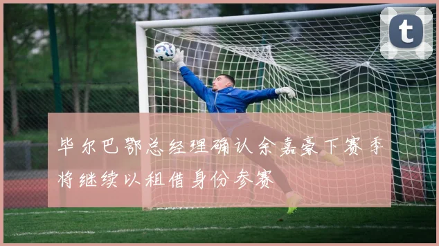 毕尔巴鄂总经理确认余嘉豪下赛季将继续以租借身份参赛