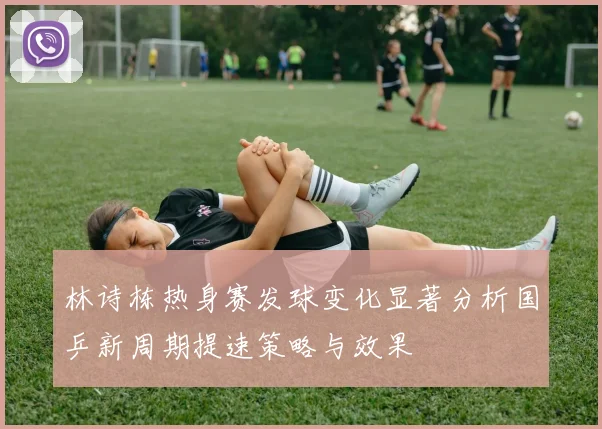 林诗栋热身赛发球变化显著分析国乒新周期提速策略与效果