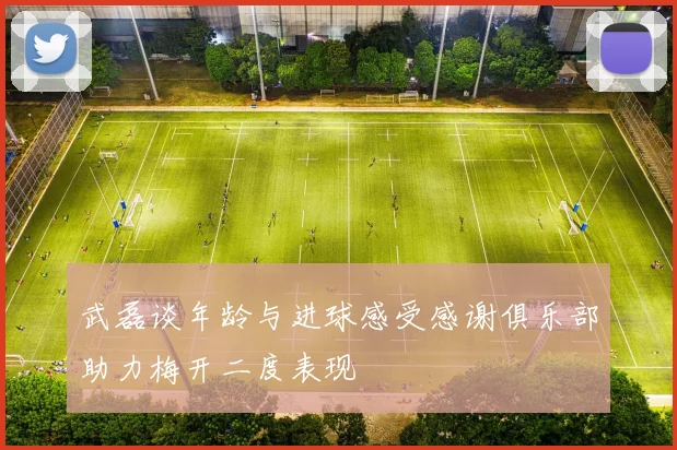 武磊谈年龄与进球感受感谢俱乐部助力梅开二度表现