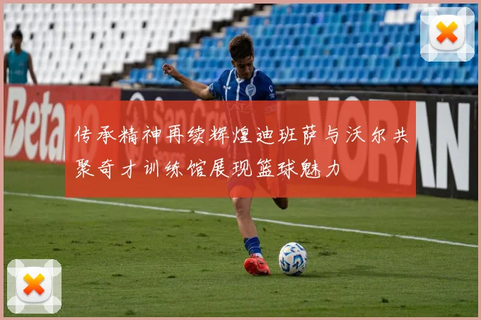 传承精神再续辉煌迪班萨与沃尔共聚奇才训练馆展现篮球魅力