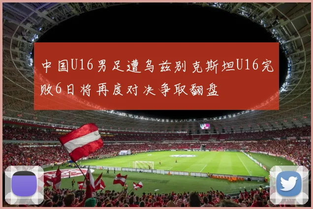 中国U16男足遭乌兹别克斯坦U16完败6日将再度对决争取翻盘