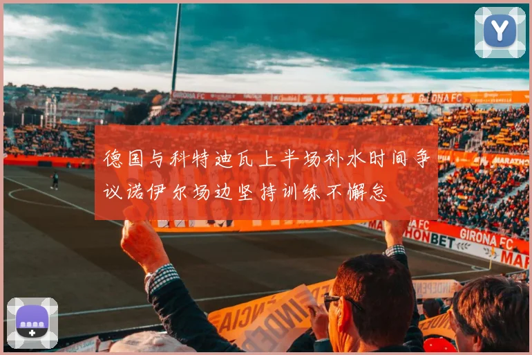 德国与科特迪瓦上半场补水时间争议诺伊尔场边坚持训练不懈怠
