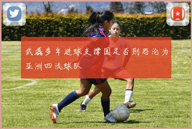 武磊多年进球支撑国足否则恐沦为亚洲四流球队