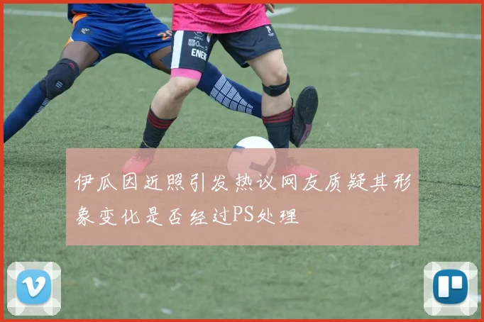 伊瓜因近照引发热议网友质疑其形象变化是否经过PS处理