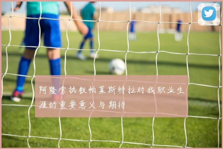 阿隆索执教帕莱斯特拉对我职业生涯的重要意义与期待