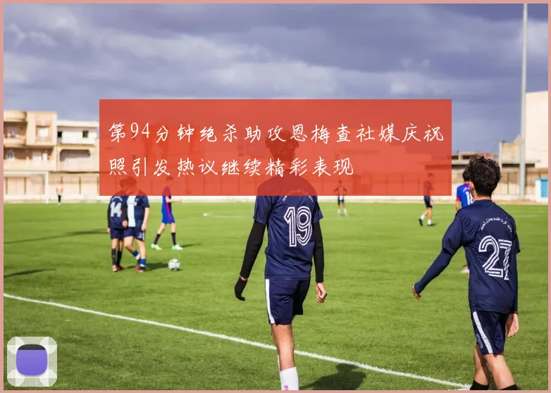 第94分钟绝杀助攻恩梅查社媒庆祝照引发热议继续精彩表现