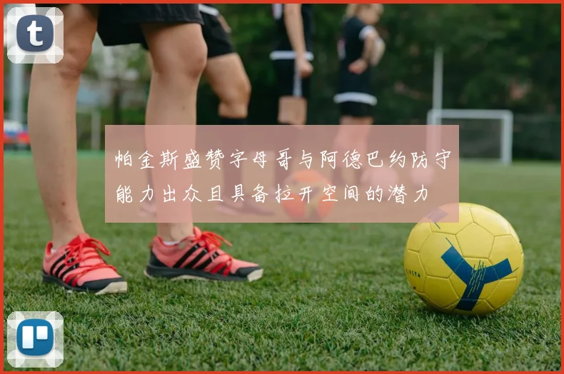 帕金斯盛赞字母哥与阿德巴约防守能力出众且具备拉开空间的潜力