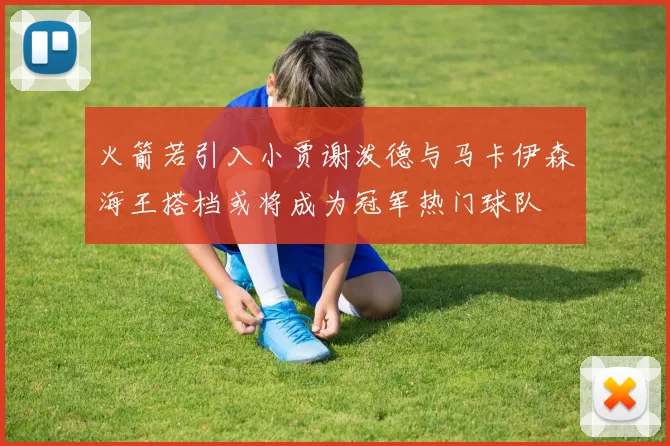 火箭若引入小贾谢泼德与马卡伊森海王搭档或将成为冠军热门球队