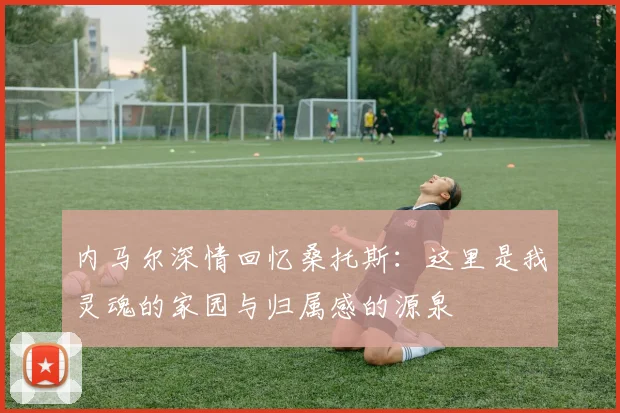内马尔深情回忆桑托斯：这里是我灵魂的家园与归属感的源泉