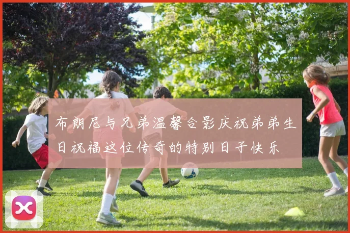 布朗尼与兄弟温馨合影庆祝弟弟生日祝福这位传奇的特别日子快乐