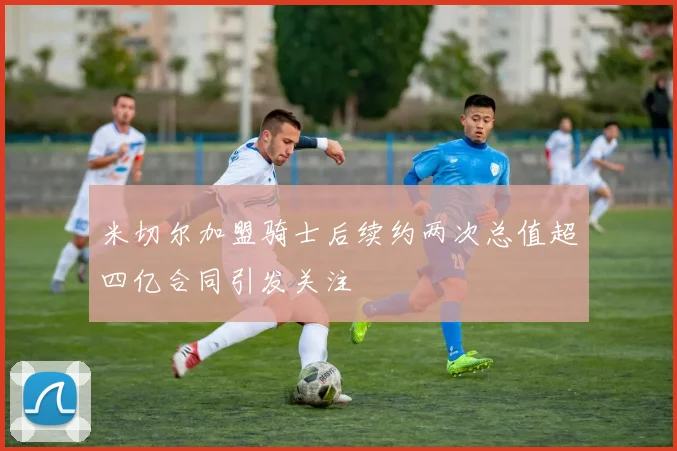 米切尔加盟骑士后续约两次总值超四亿合同引发关注
