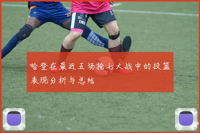 哈登在最近五场抢七大战中的投篮表现分析与总结