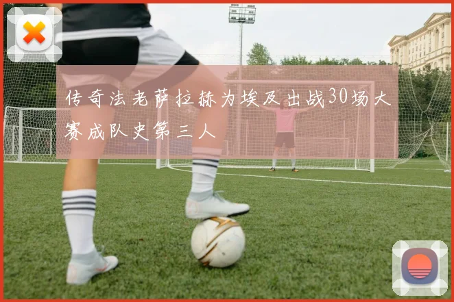 传奇法老萨拉赫为埃及出战30场大赛成队史第三人