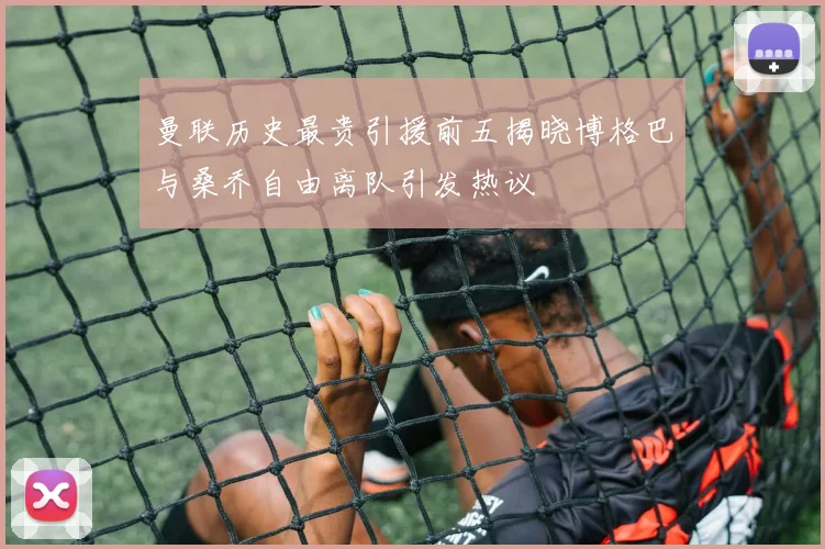 曼联历史最贵引援前五揭晓博格巴与桑乔自由离队引发热议