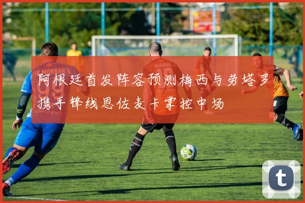 阿根廷首发阵容预测梅西与劳塔罗携手锋线恩佐麦卡掌控中场