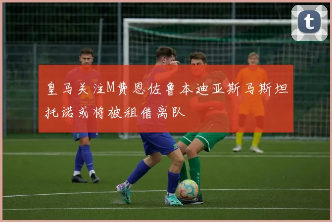皇马关注M费恩佐鲁本迪亚斯马斯坦托诺或将被租借离队