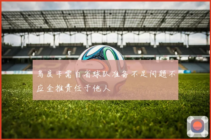 乌度卡需自省球队准备不足问题不应全推责任于他人
