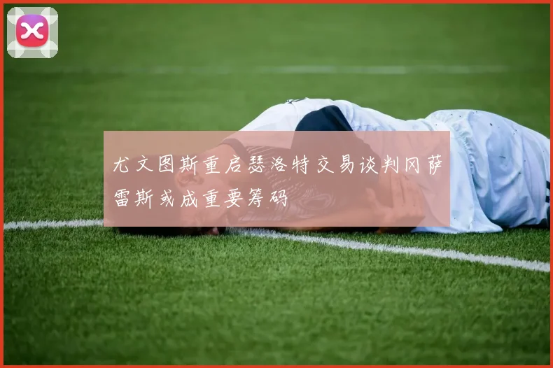 尤文图斯重启瑟洛特交易谈判冈萨雷斯或成重要筹码