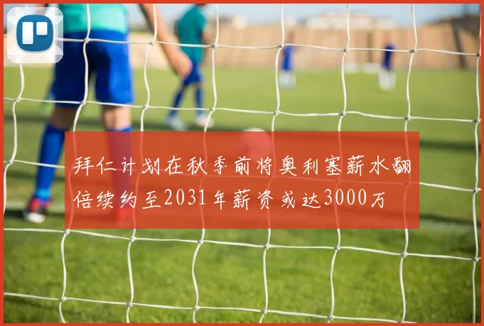 拜仁计划在秋季前将奥利塞薪水翻倍续约至2031年薪资或达3000万