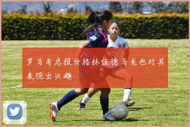 罗马考虑报价格林伍德马竞也对其表现出兴趣