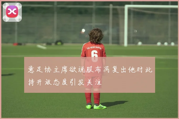 意足协主席欲说服布冯复出他对此持开放态度引发关注