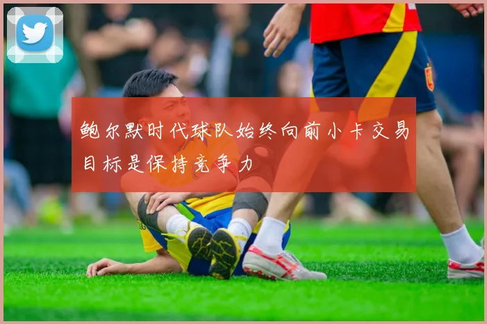 鲍尔默时代球队始终向前小卡交易目标是保持竞争力