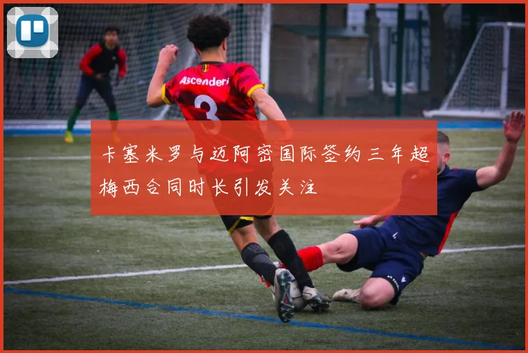 卡塞米罗与迈阿密国际签约三年超梅西合同时长引发关注
