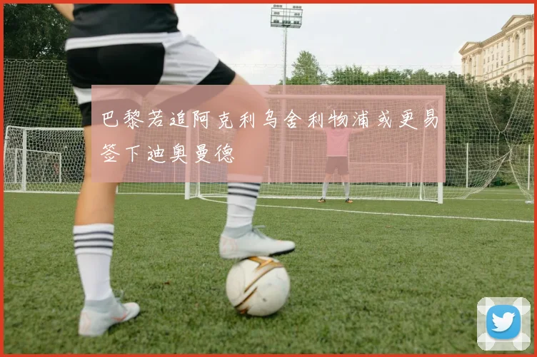 巴黎若追阿克利乌舍利物浦或更易签下迪奥曼德