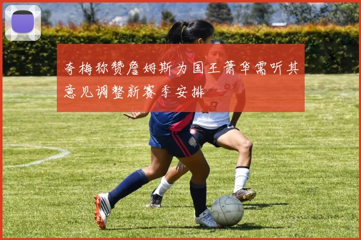 夸梅称赞詹姆斯为国王萧华需听其意见调整新赛季安排
