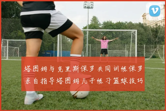 塔图姆与克里斯保罗共同训练保罗亲自指导塔图姆儿子练习篮球技巧