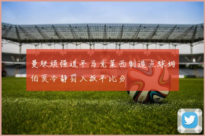 曼联顽强追平马竞莱西制造点球姆伯莫冷静罚入扳平比分